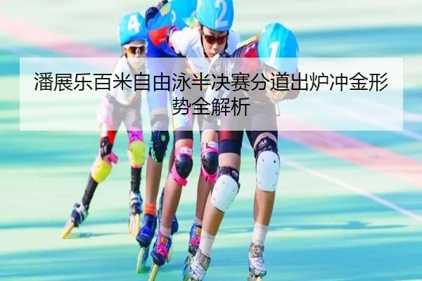 潘展乐百米自由泳半决赛分道出炉冲金形势全解析