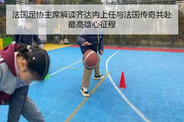 法国足协主席解读齐达内上任与法国传奇共赴最高雄心征程