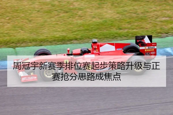周冠宇新赛季排位赛起步策略升级与正赛抢分思路成焦点